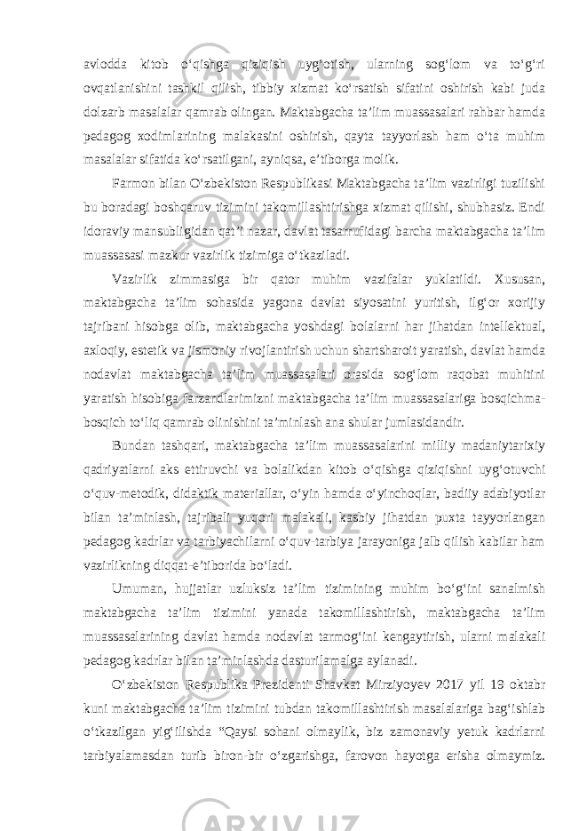 avlodda kitob o‘qishga qiziqish uyg‘otish, ularning sog‘lom va to‘g‘ri ovqatlanishini tashkil qilish, tibbiy xizmat ko‘rsatish sifatini oshirish kabi juda dolzarb masalalar qamrab olingan. Maktabgacha ta’lim muassasalari rahbar hamda pedagog xodimlarining malakasini oshirish, qayta tayyorlash ham o‘ta muhim masalalar sifatida ko‘rsatilgani, ayniqsa, e’tiborga molik. Farmon bilan O‘zbekiston Respublikasi Maktabgacha ta’lim vazirligi tuzilishi bu boradagi boshqaruv tizimini takomillashtirishga xizmat qilishi, shubhasiz. Endi idoraviy mansubligidan qat’i nazar, davlat tasarrufidagi barcha maktabgacha ta’lim muassasasi mazkur vazirlik tizimiga o‘tkaziladi. Vazirlik zimmasiga bir qator muhim vazifalar yuklatildi. Xususan, maktabgacha ta’lim sohasida yagona davlat siyosatini yuritish, ilg‘or xorijiy tajribani hisobga olib, maktabgacha yoshdagi bolalarni har jihatdan intellektual, axloqiy, estetik va jismoniy rivojlantirish uchun shartsharoit yaratish, davlat hamda nodavlat maktabgacha ta’lim muassasalari orasida sog‘lom raqobat muhitini yaratish hisobiga farzandlarimizni maktabgacha ta’lim muassasalariga bosqichma- bosqich to‘liq qamrab olinishini ta’minlash ana shular jumlasidandir. Bundan tashqari, maktabgacha ta’lim muassasalarini milliy madaniytarixiy qadriyatlarni aks ettiruvchi va bolalikdan kitob o‘qishga qiziqishni uyg‘otuvchi o‘quv-metodik, didaktik materiallar, o‘yin hamda o‘yinchoqlar, badiiy adabiyotlar bilan ta’minlash, tajribali yuqori malakali, kasbiy jihatdan puxta tayyorlangan pedagog kadrlar va tarbiyachilarni o‘quv-tarbiya jarayoniga jalb qilish kabilar ham vazirlikning diqqat-e’tiborida bo‘ladi. Umuman, hujjatlar uzluksiz ta’lim tizimining muhim bo‘g‘ini sanalmish maktabgacha ta’lim tizimini yanada takomillashtirish, maktabgacha ta’lim muassasalarining davlat hamda nodavlat tarmog‘ini kengaytirish, ularni malakali pedagog kadrlar bilan ta’minlashda dasturilamalga aylanadi. O‘zbekiston Respublika Prezidenti Shavkat Mirziyoyev 2017 yil 19 oktabr kuni maktabgacha ta’lim tizimini tubdan takomillashtirish masalalariga bag‘ishlab o‘tkazilgan yig‘ilishda “Qaysi sohani olmaylik, biz zamonaviy yetuk kadrlarni tarbiyalamasdan turib biron-bir o‘zgarishga, farovon hayotga erisha olmaymiz. 