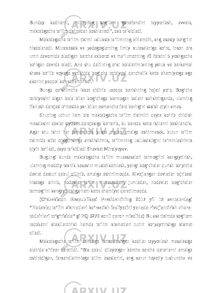 Bunday kadrlarni, millatning sog‘lom genofondini tayyorlash, avvalo, maktabgacha ta’lim tizimidan boshlanadi”, deb ta’kidladi. Maktabgacha ta’lim tizimi uzluksiz ta’limning birlamchi, eng asosiy bo‘g‘ini hisoblanadi. Mutaxassis va pedagoglarning ilmiy xulosalariga ko‘ra, inson o‘z umri davomida oladigan barcha axborot va ma’lumotning 70 foizini 5 yoshgacha bo‘lgan davrda oladi. Ana shu dalilning o‘zi bolalarimizning yetuk va barkamol shaxs bo‘lib voyaga yetishida bog‘cha tarbiyasi qanchalik katta ahamiyatga ega ekanini yaqqol ko‘rsatib turibdi. Bunga qo‘shimcha isbot qidirib uzoqqa borishning hojati yo‘q. Bog‘cha tarbiyasini olgan bola bilan bog‘chaga bormagan bolani solishtirganda, ularning fikrlash darajasi o‘rtasida yer bilan osmoncha farq borligini sezish qiyin emas. Shuning uchun ham biz maktabgacha ta’lim tizimini qayta ko‘rib chiqish masalasini davlat siyosati darajasiga ko‘tarib, bu borada katta ishlarni boshlandik. Agar shu ishni har tomonlama puxta o‘ylab amalga oshirmasak, butun ta’lim tizimida sifat o‘zgarishiga erishishimiz, ta’limning uzluksizligini ta’minlashimiz qiyin bo‘ladi, deya ta’kidladi Shavkat Mirziyoyev. Bugungi kunda maktabgacha ta’lim muassasalari tarmog‘ini kengaytirish, ularning moddiy-texnik bazasini mustahkamlash, yangi bog‘chalar qurish bo‘yicha davlat dasturi qabul qilinib, amalga oshirilmoqda. Rivojlangan davlatlar tajribasi hisobga olinib, nodavlat ta’lim muassasalari, jumladan, nodavlat bog‘chalar tarmog‘ini kengaytirishga ham katta ahamiyat qaratilmoqda. (O‘zbekiston Respublikasi Prezidentining 2017 yil 15 sentabrdagi “Nodavlat ta’lim xizmatlari ko‘rsatish faoliyatini yanada rivojlantirish chora- tadbirlari to‘g‘risida” gi PQ-3276-sonli qaror misolida) Bu esa tizimda sog‘lom raqobatni shakllantirish hamda ta’lim xizmatlari turini ko‘paytirishga xizmat qiladi. Maktabgacha ta’lim sohasiga ixtisoslashgan kadrlar tayyorlash masalasiga alohida e’tibor qaratildi. “Biz qabul qilayotgan barcha-barcha qarorlarni amalga oshiradigan, farzandlarimizga bilim asoslarini, eng zarur hayotiy tushuncha va 