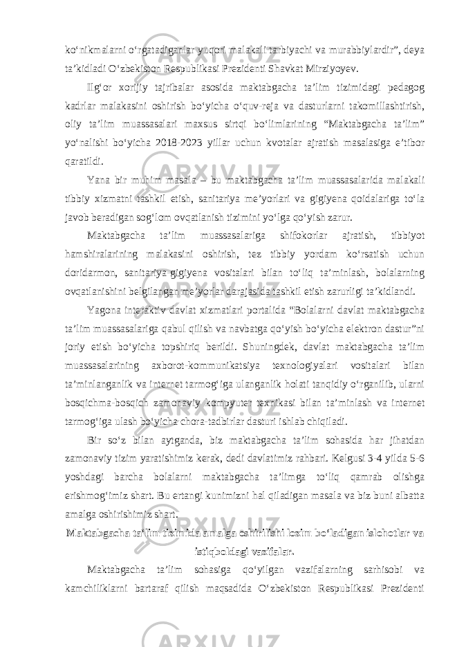 ko‘nikmalarni o‘rgatadiganlar yuqori malakali tarbiyachi va murabbiylardir”, deya ta’kidladi O‘zbekiston Respublikasi Prezidenti Shavkat Mirziyoyev. Ilg‘or xorijiy tajribalar asosida maktabgacha ta’lim tizimidagi pedagog kadrlar malakasini oshirish bo‘yicha o‘quv-reja va dasturlarni takomillashtirish, oliy ta’lim muassasalari maxsus sirtqi bo‘limlarining “Maktabgacha ta’lim” yo‘nalishi bo‘yicha 2018-2023 yillar uchun kvotalar ajratish masalasiga e’tibor qaratildi. Yana bir muhim masala – bu maktabgacha ta’lim muassasalarida malakali tibbiy xizmatni tashkil etish, sanitariya me’yorlari va gigiyena qoidalariga to‘la javob beradigan sog‘lom ovqatlanish tizimini yo‘lga qo‘yish zarur. Maktabgacha ta’lim muassasalariga shifokorlar ajratish, tibbiyot hamshiralarining malakasini oshirish, tez tibbiy yordam ko‘rsatish uchun doridarmon, sanitariya-gigiyena vositalari bilan to‘liq ta’minlash, bolalarning ovqatlanishini belgilangan me’yorlar darajasida tashkil etish zarurligi ta’kidlandi. Yagona interaktiv davlat xizmatlari portalida “Bolalarni davlat maktabgacha ta’lim muassasalariga qabul qilish va navbatga qo‘yish bo‘yicha elektron dastur”ni joriy etish bo‘yicha topshiriq berildi. Shuningdek, davlat maktabgacha ta’lim muassasalarining axborot-kommunikatsiya texnologiyalari vositalari bilan ta’minlanganlik va internet tarmog‘iga ulanganlik holati tanqidiy o‘rganilib, ularni bosqichma-bosqich zamonaviy kompyuter texnikasi bilan ta’minlash va internet tarmog‘iga ulash bo‘yicha chora-tadbirlar dasturi ishlab chiqiladi. Bir so‘z bilan aytganda, biz maktabgacha ta’lim sohasida har jihatdan zamonaviy tizim yaratishimiz kerak, dedi davlatimiz rahbari. Kelgusi 3-4 yilda 5-6 yoshdagi barcha bolalarni maktabgacha ta’limga to‘liq qamrab olishga erishmog‘imiz shart. Bu ertangi kunimizni hal qiladigan masala va biz buni albatta amalga oshirishimiz shart. Maktabgacha ta’lim tizimida amalga oshirilishi lozim bo‘ladigan islohotlar va istiqboldagi vazifalar. Maktabgacha ta’lim sohasiga qo‘yilgan vazifalarning sarhisobi va kamchiliklarni bartaraf qilish maqsadida O‘zbekiston Respublikasi Prezidenti 