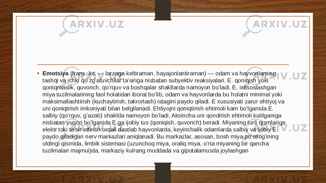 • Emotsiya  (frans. lot. — larzaga keltiraman, hayajonlantiraman) — odam va hayvonlarning tashqi va ichki qoʻzgʻatuvchilar taʼsiriga nisbatan subyektiv reaksiyalari. E. qoniqish yoki qoniqmaslik, quvonch, qoʻrquv va boshqalar shakllarda namoyon boʻladi. E. ixtisoslashgan miya tuzilmalarining faol holatidan iborat boʻlib, odam va hayvonlarda bu holatni minimal yoki maksimallashtirish (kuchaytirish, takrorlash) istagini paydo qiladi. E xususiyati zarur ehtiyoj va uni qoniqtirish imkoniyati bilan belgilanadi. Ehtiyojni qoniqtirish ehtimoli kam boʻlganida E. salbiy (qoʻrquv, gʻazab) shaklda namoyon boʻladi. Aksincha uni qondirish ehtimoli kutilganiga nisbatan yuqori boʻlganida E.ga ijobiy tus (qoniqish, quvonch) beradi. Miyaning turli qismlariga elektr toki taʼsir ettirish orqali dastlab hayvonlarda, keyinchalik odamlarda salbiy va ijobiy E. paydo qiladigan nerv markazlari aniqlanadi. Bu markazlar, asosan, bosh miya poʻstlogʻining oldingi qismida, limbik sistemasi (uzunchoq miya, oraliq miya, oʻrta miyaning bir qancha tuzilmalari majmui)da, markaziy kulrang moddada va gipotalamusda joylashgan 