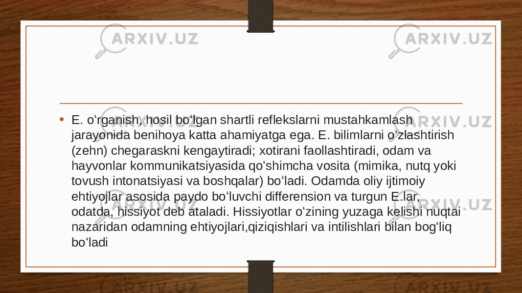 • E. oʻrganish, hosil boʻlgan shartli reflekslarni mustahkamlash jarayonida benihoya katta ahamiyatga ega. E. bilimlarni oʻzlashtirish (zehn) chegaraskni kengaytiradi; xotirani faollashtiradi, odam va hayvonlar kommunikatsiyasida qoʻshimcha vosita (mimika, nutq yoki tovush intonatsiyasi va boshqalar) boʻladi. Odamda oliy ijtimoiy ehtiyojlar asosida paydo boʻluvchi differension va turgun E.lar, odatda, hissiyot deb ataladi. Hissiyotlar oʻzining yuzaga kelishi nuqtai nazaridan odamning ehtiyojlari,qiziqishlari va intilishlari bilan bogʻliq boʻladi 