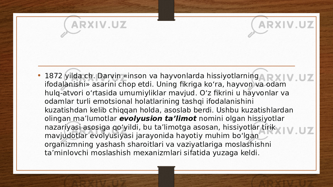 • 1872 yilda ch. Darvin «inson va hayvonlarda hissiyotlarning ifodalanishi» asarini chop etdi. Uning fikriga ko‘ra, hayvon va odam hulq-atvori o‘rtasida umumiyliklar mavjud. O‘z fikrini u hayvonlar va odamlar turli emotsional holatlarining tashqi ifodalanishini kuzatishdan kelib chiqqan holda, asoslab berdi. Ushbu kuzatishlardan olingan ma’lumotlar  evolyusion ta’limot  nomini olgan hissiyotlar nazariyasi asosiga qo‘yildi, bu ta’limotga asosan, hissiyotlar tirik mavjudotlar evolyusiyasi jarayonida hayotiy muhim bo‘lgan organizmning yashash sharoitlari va vaziyatlariga moslashishni ta’minlovchi moslashish mexanizmlari sifatida yuzaga keldi. 