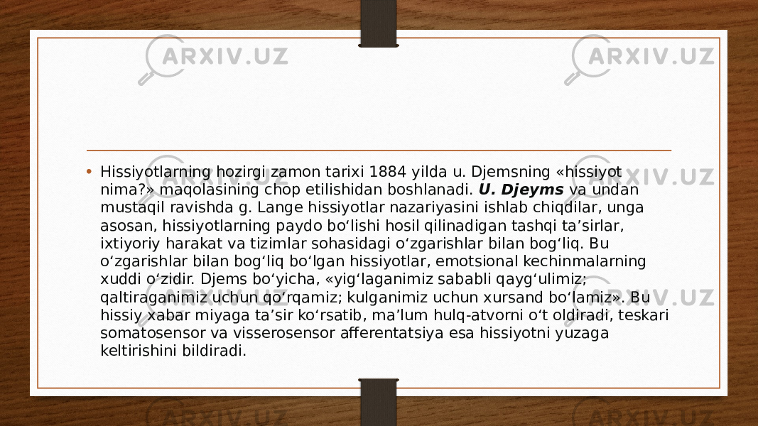 • Hissiyotlarning hozirgi zamon tarixi 1884 yilda u. Djemsning «hissiyot nima?» maqolasining chop etilishidan boshlanadi.  U. Djeyms  va undan mustaqil ravishda g. Lange hissiyotlar nazariyasini ishlab chiqdilar, unga asosan, hissiyotlarning paydo bo‘lishi hosil qilinadigan tashqi ta’sirlar, ixtiyoriy harakat va tizimlar sohasidagi o‘zgarishlar bilan bog‘liq. Bu o‘zgarishlar bilan bog‘liq bo‘lgan hissiyotlar, emotsional kechinmalarning xuddi o‘zidir. Djems bo‘yicha, «yig‘laganimiz sababli qayg‘ulimiz; qaltiraganimiz uchun qo‘rqamiz; kulganimiz uchun xursand bo‘lamiz». Bu hissiy xabar miyaga ta’sir ko‘rsatib, ma’lum hulq-atvorni o‘t oldiradi, teskari somatosensor va visserosensor afferentatsiya esa hissiyotni yuzaga keltirishini bildiradi. 