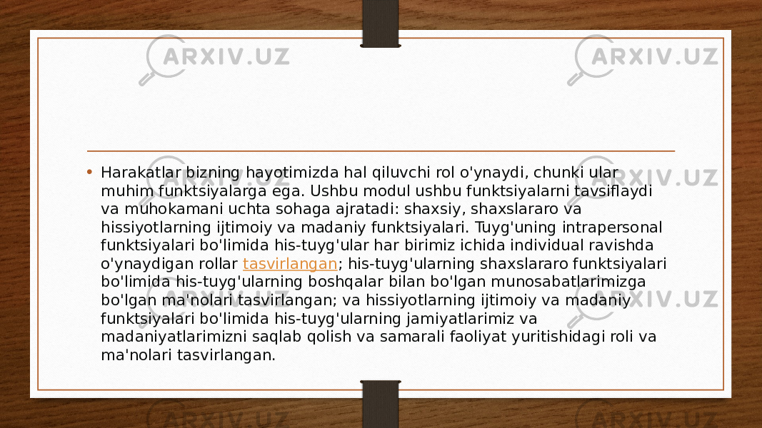 • Harakatlar bizning hayotimizda hal qiluvchi rol o&#39;ynaydi, chunki ular muhim funktsiyalarga ega. Ushbu modul ushbu funktsiyalarni tavsiflaydi va muhokamani uchta sohaga ajratadi: shaxsiy, shaxslararo va hissiyotlarning ijtimoiy va madaniy funktsiyalari. Tuyg&#39;uning intrapersonal funktsiyalari bo&#39;limida his-tuyg&#39;ular har birimiz ichida individual ravishda o&#39;ynaydigan rollar  tasvirlangan ; his-tuyg&#39;ularning shaxslararo funktsiyalari bo&#39;limida his-tuyg&#39;ularning boshqalar bilan bo&#39;lgan munosabatlarimizga bo&#39;lgan ma&#39;nolari tasvirlangan; va hissiyotlarning ijtimoiy va madaniy funktsiyalari bo&#39;limida his-tuyg&#39;ularning jamiyatlarimiz va madaniyatlarimizni saqlab qolish va samarali faoliyat yuritishidagi roli va ma&#39;nolari tasvirlangan. 