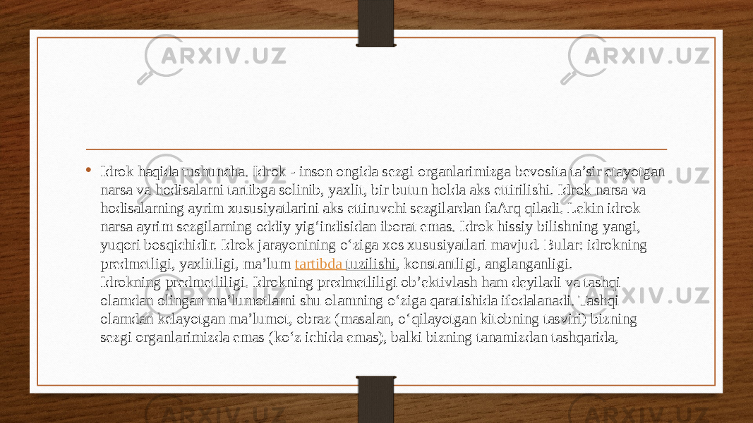 • Idrok haqida tushuncha. Idrok - inson ongida sezgi organlarimizga bevosita ta’sir etayotgan narsa va hodisalarni tartibga solinib, yaxlit, bir butun holda aks ettirilishi. Idrok narsa va hodisalarning ayrim xususiyatlarini aks ettiruvchi sezgilardan faArq qiladi. Lekin idrok narsa ayrim sezgilarning oddiy yig‘indisidan iborat emas. Idrok hissiy bilishning yangi, yuqori bosqichidir. Idrok jarayonining o‘ziga xos xususiyatlari mavjud. Bular: idrokning predmetligi, yaxlitligi, ma’lum  tartibda tuzilishi , konstantligi, anglanganligi. Idrokning predmetliligi. Idrokning predmetliligi ob’ektivlash ham deyiladi va tashqi olamdan olingan ma’lumotlarni shu olamning o‘ziga qaratishida ifodalanadi. Tashqi olamdan kelayotgan ma’lumot, obraz (masalan, o‘qilayotgan kitobning tasviri) bizning sezgi organlarimizda emas (ko‘z ichida emas), balki bizning tanamizdan tashqarida, 