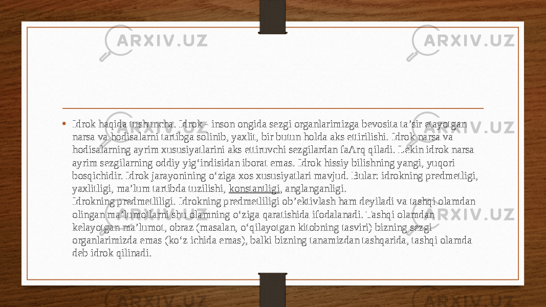 • Idrok haqida tushuncha. Idrok - inson ongida sezgi organlarimizga bevosita ta’sir etayotgan narsa va hodisalarni tartibga solinib, yaxlit, bir butun holda aks ettirilishi. Idrok narsa va hodisalarning ayrim xususiyatlarini aks ettiruvchi sezgilardan faArq qiladi. Lekin idrok narsa ayrim sezgilarning oddiy yig‘indisidan iborat emas. Idrok hissiy bilishning yangi, yuqori bosqichidir. Idrok jarayonining o‘ziga xos xususiyatlari mavjud. Bular: idrokning predmetligi, yaxlitligi, ma’lum tartibda tuzilishi,  konstantligi , anglanganligi. Idrokning predmetliligi. Idrokning predmetliligi ob’ektivlash ham deyiladi va tashqi olamdan olingan ma’lumotlarni shu olamning o‘ziga qaratishida ifodalanadi. Tashqi olamdan kelayotgan ma’lumot, obraz (masalan, o‘qilayotgan kitobning tasviri) bizning sezgi organlarimizda emas (ko‘z ichida emas), balki bizning tanamizdan tashqarida, tashqi olamda deb idrok qilinadi. 