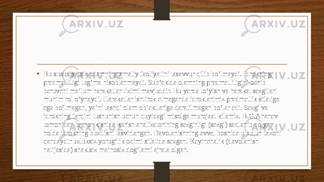 • Bu xususiyatsiz odamning amaliy faoliyatini tasavvur qilib bo‘lmaydi. Idrokning predmetliligi tug‘ma hisoblanmaydi. Sub‘ektda olamning predmetliligini ochib beruvchi ma’lum harakatlar tizimi mavjuddir. Bu yerda to‘yish va harakat sezgilari muhim rol o‘ynaydi. Harakatlar ishtirok etmaganda idroklarimiz predmetlik sifatiga ega bo‘lmagan, ya’ni tashqi olam ob’ektlariga qaratilmagan bo‘lar edi. Sezgi va idrokning farqini tushunish uchun quyidagi misolga murojaat kilamiz. B.G.Ananev tomonidan bemor kishida kurish analizatorining sezgirligi (sezgi) saqlanib qolgan holda idrokning buzilishi tasvirlangan. Davolanishning avval boshida u butun fazoni qandaydir uzluksiz yorug‘lik oqimi sifatida sezgan. Keyinchalik (davolanish natijasida) shaklsiz ma’nosiz dog‘larni ajrata olgan. 