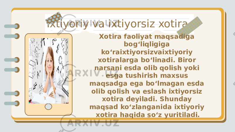 Ixtiyoriy va ixtiyorsiz xotira Xotira faoliyat maqsadiga bog‘liqligiga ko‘raixtiyorsizvaixtiyoriy xotiralarga bo‘linadi. Biror narsani esda olib qolish yoki esga tushirish maxsus maqsadga ega bo‘lmagan esda olib qolish va eslash ixtiyorsiz xotira deyiladi. Shunday maqsad ko‘zlanganida ixtiyoriy xotira haqida so‘z yuritiladi. 