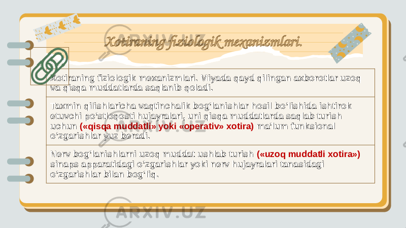 Xotiraning fiziologik mexanizmlari. Miyada qayd qilingan axborotlar uzoq va qisqa muddatlarda saqlanib qoladi. Taxmin qilishlaricha vaqtinchalik bog’lanishlar hosil bo’lishida ishtirok etuvchi po’stloqosti hujayralari, uni qisqa muddatlarda saqlab turish uchun («qisqa muddatli» yoki «operativ» xotira) ma’lum funksional o’zgarishlar yuz beradi. Nerv bog’lanishlarni uzoq muddat ushlab turish («uzoq muddatli xotira») sinaps apparatidagi o’zgarishlar yoki nerv hujayralari tanasidagi o’zgarishlar bilan bog’liq. Xotiraning fiziologik mexanizmlari . 