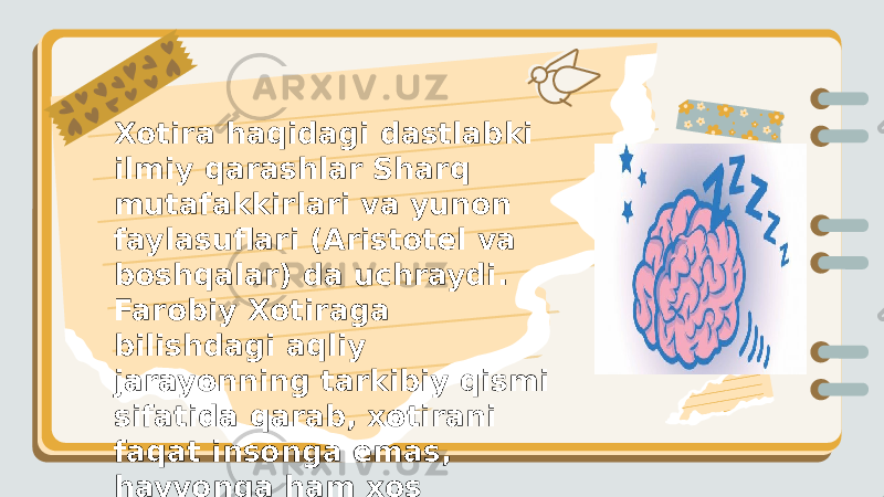  Xotira haqidagi dastlabki ilmiy qarashlar Sharq mutafakkirlari va yunon faylasuflari (Aristotel va boshqalar) da uchraydi. Farobiy Xotiraga bilishdagi aqliy jarayonning tarkibiy qismi sifatida qarab, xotirani faqat insonga emas, hayvonga ham xos xususiyat ekanini alohida taʼkidlagan. 