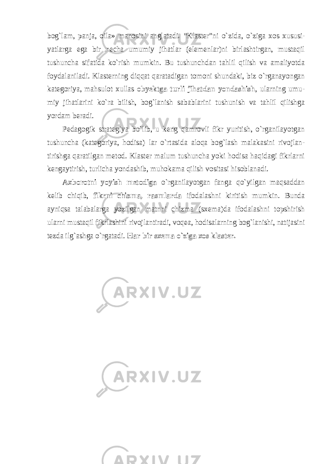 bog`lam, panja, oila» manosini anglatadi . “Klaster”ni o`zida, o`ziga xos xususi- yatlarga ega bir necha umumiy jihatlar (elemenlar)ni birlashtirgan, mustaqil tushuncha sifatida ko`rish mumkin. Bu tushunchdan tahlil qilish va amaliyotda foydalaniladi. Klasterning diqqat qaratadigan tomoni shundaki, biz o`rganayongan kategoriya, mahsulot xullas obyektga turli jihatdan yondashish , ularning umu- miy jihatlarini ko`ra bilish, bog`lanish sabablarini tushunish va tahlil qilishga yordam beradi. Pedagogik strategiya bo`lib, u keng qamrovli fikr yuritish, o`rganilayotgan tushuncha (kategoriya, hodisa) lar o`rtasida aloqa bog`lash malakasini rivojlan- tirishga qaratilgan metod. Klaster malum tushuncha yoki hodisa haqidagi fikrlarni kengaytirish, turlicha yondashib, muhokama qilish vositasi hisoblanadi. Axborotni yoyish metodiga o`rganilayotgan fanga qo`yilgan maqsaddan kelib chiqib, fikrni chizma, rasmlarda ifodalashni kiritish mumkin. Bunda ayniqsa talabalarga yozilgan matnni chizma (sxema)da ifodalashni topshirish ularni mustaqil fikrlashini rivojlantiradi, voqea, hodisalarning bog`lanishi, natijasini tezda ilg`ashga o`rgatadi. Har bir sxema o`ziga xos klaster. 