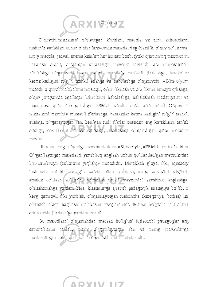 Xulosa O`quvchi-talabalarni o`qiyotgan kitoblari, maqola va turli axborotlarni tushunib yetishlari uchun o`qish jarayonida materialning (darslik, o`quv qo`llanma, ilmiy maqola, jadval, sxema kabilar) har bir satr boshi (yoki qismi)ning mazmunini baholash orqali, chiqargan xulosasiga muvofiq ravishda o`z munosabatini bildirishga o`rgatuvchi insert metodi, mantiqiy mustaqil fikrlashga, harakatlar ketma-ketligini to`g`ri tashkil etishga va baholashga o`rgatuvchi. «Blits-o`yin» metodi, o`quvchi-talabalarni mustaqil, erkin fikrlash va o`z fikrini himoya qilishga, o`quv jarayonida egallagan bilimlarini baholashga, bahslashish madaniyatini va unga rioya qilishni o`rgatadigan FSMU metodi alohida o`rin tutadi. O`quvchi- talabalarni mantiqiy mustaqil fikrlashga, harakatlar ketma-ketligini to`g`ri tashkil etishga, o`rganayotgan fan, berilgan turli fikrlar orasidan eng keraklisini tanlab olishga, o`z fikrini himoya qilishga, asoslashga o`rgatadigan qator metodlar mavjud. Ulardan eng diqqatga sazovorlaridan «Blits-o`yin, «FSMU» metodikabilar O`rganilayotgan materialni yaxshiroq anglash uchun qo`llaniladigan metodlardan biri-«Sinkveyn (axborotni yig`ish)» metodidir. Murakkab g`oya, fikr, iqtisodiy tushunchalarni bir nechagina so`zlar bilan ifodalash, ularga xos sifat belgilari, amalda qo`llash yo`llarini ko`rsatish orqali mavzunini yaxshiroq anglashga, o`zlashtirishga yordam bera, klasterlarga ajratish pedagogik strategiya bo`lib, u keng qamrovli fikr yuritish, o`rganilayotgan tushuncha (kategoriya, hodisa) lar o`rtasida aloqa bog`lash malakasini rivojlantiradi. Mavzu bo`yicha talabalarni erkin ochiq fikrlashiga yordam beradi Bu metodlarni o`rganishdan maqsad bo`lg`usi iqtisodchi pedagoglar eng samaralilarini tanlab, ularni o`rganilayotgan fan va uning mavzulariga moslashtirgan holda qo`llashni o`rganishlarini ta`minlashdir. 