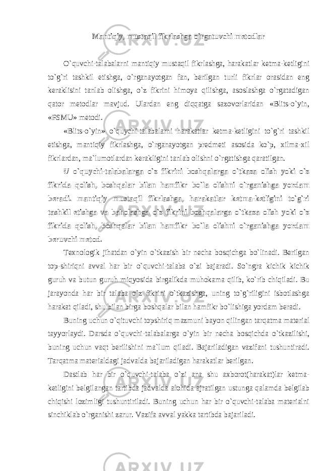 Mantiqiy, mustaqil fikrlashga o`rgatuvchi metodlar O`quvchi-talabalarni mantiqiy mustaqil fikrlashga, harakatlar ketma-ketligini to`g`ri tashkil etishga, o`rganayotgan fan, berilgan turli fikrlar orasidan eng keraklisini tanlab olishga, o`z fikrini himoya qilishga, asoslashga o`rgatadigan qator metodlar mavjud. Ulardan eng diqqatga sazovorlaridan «Blits-o`yin, «FSMU» metodi. «Blits-o`yin» o`quychi-tаlаbаlаrni hаrаkаtlаr kеtmа-kеtligini to`g`ri tаshkil etishgа, mаntiqiy fikrlаshgа, o`rgаnаyotgаn prеdmеti аsоsidа ko`p, хilmа-хil fikrlаrdаn, mа`lumоtlаrdаn kеrаkligini tаnlаb оlishni o`rgаtishgа qаrаtilgаn. U o`quychi-tаlаbаlаrgа o`z fikrini bоshqаlаrgа o`tkаzа оlish yoki o`z fikridа qоlish, bоshqаlаr bilаn hаmfikr bo`lа оlishni o`rganishga yordаm bеrаdi. mantiqiy mustaqil fikrlashga, harakatlar ketma-ketligini to`g`ri tashkil etishga va baholashga o`z fikrini bоshqаlаrgа o`tkаzа оlish yoki o`z fikridа qоlish, bоshqаlаr bilаn hаmfikr bo`lа оlishni o`rganishga yordаm beruvchi metod. T exnologik jihatdan o`yin o`tkazish bir necha bosqichga bo`linadi. Berilgan top- shiriqni avval har bir o`quvchi-talaba o`zi bajaradi. So`ngra kichik kichik guruh va butun guruh miqyosida birgalikda muhokama qilib, ko`rib chiqiladi. Bu jarayonda har bir talaba o`z fikrini o`tkazishga, uning to`g`riligini isbotlashga harakat qiladi, shu bilan birga boshqalar bilan hamfikr bo`lishiga yordam beradi. Buning uchun o`qituvchi topshiriq mazmuni bayon qilingan tarqatma material tayyorlaydi. Darsda o`quvchi-talabalarga o`yin bir necha bosqichda o`tkazilishi, buning uchun vaqt berilishini ma`lum qiladi. Bajariladigan vazifani tushuntiradi. Tarqatma materialdagi jadvalda bajariladigan harakatlar berilgan. Dastlab har bir o`quvchi-talaba o`zi ana shu axborot(harakat)lar ketma- ketligini belgilangan tartibda jadvalda alohida ajratilgan ustunga qalamda belgilab chiqishi lozimligi tushuntiriladi. Buning uchun har bir o`quvchi-talaba materialni sinchiklab o`rganishi zarur. Vazifa а vv а l yakka tartibda bajariladi. 