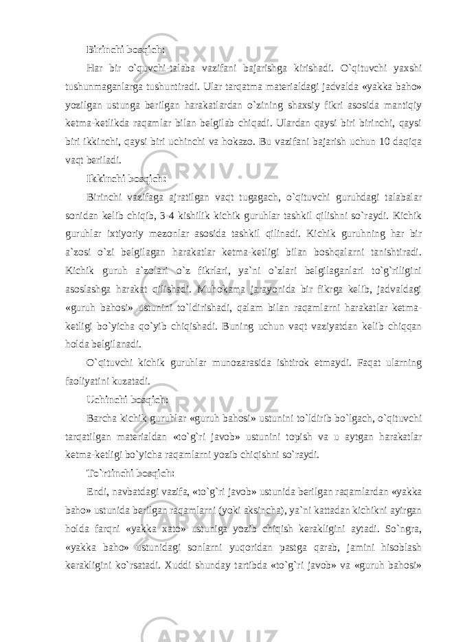 Birinchi bosqich : Har bir o`quvchi-talaba vazifani bajarishga kirishadi. O`qituvchi yaxshi tushunmaganlarga tushuntiradi. Ular tarqatma materialdagi jadvalda «yakka baho» yozilgan ustunga berilgan harakatlardan o`zining shaxsiy fikri asosida mantiqiy ketma-ketlikda raqamlar bilan belgilab chiqadi. Ulardan qaysi biri birinchi, qaysi biri ikkinchi, qaysi biri uchinchi va hokazo. Bu vazifani bajarish uchun 10 daqiqa vaqt beriladi. Ikkinchi bosqich: Birinchi vazifaga ajratilgan vaqt tugagach, o`qituvchi guruhdagi talabalar sonidan kelib chiqib, 3-4 kishilik kichik guruhlar tashkil qilishni so`raydi. Kichik guruhlar ixtiyoriy mezonlar asosida tashkil qilinadi. Kichik guruhning har bir a`zosi o`zi belgilagan harakatlar ketma-ketligi bilan boshqalarni tanishtiradi. Kichik guruh a`zolari o`z fikrlari, ya`ni o`zlari belgilaganlari to`g`riligini asoslashga harakat qilishadi. Muhokama jarayonida bir fikrga kelib, jadvaldagi «guruh bahosi» ustunini to`ldirishadi, qalam bilan raqamlarni harakatlar ketma- ketligi bo`yicha qo`yib chiqishadi. Buning uchun vaqt vaziyatdan kelib chiqqan holda belgilanadi. O`qituvchi kichik guruhlar munozarasida ishtirok etmaydi. Faqat ularning faoliyatini kuzatadi. Uchinchi bosqich : Barcha kichik guruhlar «guruh bahosi» ustunini to`ldirib bo`lgach, o`qituvchi tarqatilgan materialdan «to`g`ri javob» ustunini topish va u aytgan harakatlar ketma-ketligi bo`yicha raqamlarni yozib chiqishni so`raydi. To`rtinchi bosqich: Endi, navbatdagi vazifa, «to`g`ri javob» ustunida berilgan raqamlardan «yakka baho» ustunida berilgan raqamlarni (yoki aksincha), ya`ni kattadan kichikni ayirgan holda farqni «yakka xato» ustuniga yozib chiqish kerakligini aytadi. So`ngra, «yakka baho» ustunidagi sonlarni yuqoridan pastga qarab, jamini hisoblash kerakligini ko`rsatadi. Xuddi shunday tartibda «to`g`ri javob» va «guruh bahosi» 