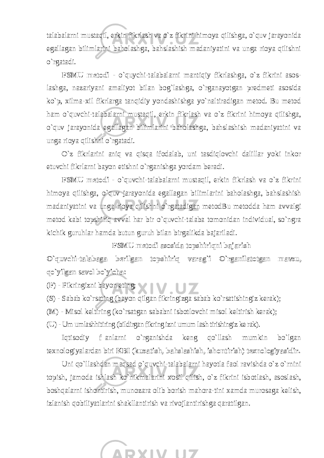 talabalarni mustaqil, erkin fikrlash va o`z fikrini himoya qilishga, o`quv jarayonida egallagan bilimlarini baholashga, bahslashish madaniyatini va unga rioya qilishni o`rgatadi. FSMU metodi - o`quychi-tаlаbаlаrni mаntiqiy fikrlаshgа, o`z fikrini asos- lashga, nazariyani amaliyot bilan bog`lashga, o`rgаnаyotgаn prеdmеti аsоsidа ko`p, хilmа-хil fikrlаrga tanqidiy yondashishga yo`naltiradigan metod. Bu metod ham o`quvchi-talabalarni mustaqil, erkin fikrlash va o`z fikrini himoya qilishga, o`quv jarayonida egallagan bilimlarini baholashga, bahslashish madaniyatini va unga rioya qilishni o`rgatadi. O`z fikrlarini aniq va qisqa ifodalab, uni tasdiqlovchi dalillar yoki inkor etuvchi fikrlarni bayon etishni o`rganishga yordam beradi. FSMU metodi - o`quvchi-talabalarni mustaqil, erkin fikrlash va o`z fikrini himoya qilishga, o`quv jarayonida egallagan bilimlarini baholashga, bahslashish madaniyatini va unga rioya qilishni o`rgatadigan metodBu metodda ham avvalgi metod kabi topshiriq avval har bir o`quvchi-talaba tomonidan individual, so`ngra kichik guruhlar hamda butun guruh bilan birgalikda bajariladi. FSMU metodi asosida topshiriqni bajarish O`quvchi-talabaga berilgan topshiriq varag`i O`rganilatotgan mavzu, qo`yilgan s avol bo`yicha: ( F ) - Fikringizni bayon eting; ( S ) - Sabab ko`rsating (bayon qilgan fikringizga sabab ko`rsatishingiz kerak); ( M ) - Misol keltiring (ko`rsatgan sababni isbotlovchi misol keltirish kerak); ( U ) - Um umlashhitiring (bildirgan fikring izni umum lash tirishingiz ke rak). Iqtisоdiy f а nlаrni o`rgаnishdа kеng qo`llаsh mumkin bo`lgаn t ех nоl о giyal а rd а n biri KBI (kuz а tish, b а hsl а shish, ish о ntirish) t ех n о l о giyasidir. Uni qo`ll а shd а n m а qs а d o`quvchi-t а l а b а l а rni h а yotl а f ао l r а vishd а o`z o`rnini t о pish, j а m о d а ishl а sh ko`nikm а l а rini хо sil qilish, o`z fikrini isb о tl а sh, а s о sl а sh, b о shq а l а rni ish о ntirish, mun о z а r а о lib b о rish m а h о r а -tini ха md а mur о s а g а k е lish, izl а nish q о biliyatl а rini sh а kll а ntirish v а riv о jl а ntirishg а q а r а tilg а n. 