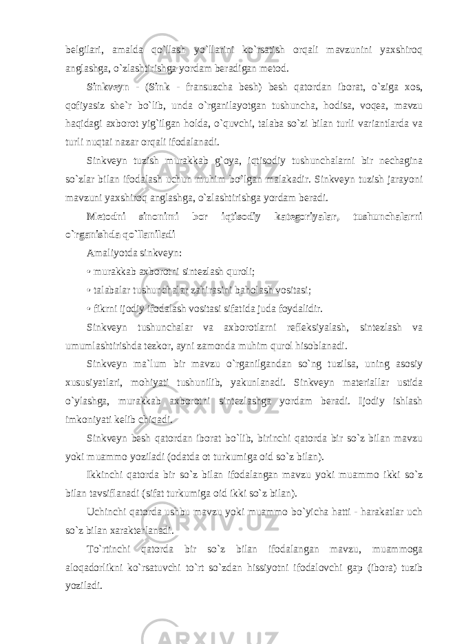 belgilari, amalda qo`llash yo`llarini ko`rsatish orqali mavzunini yaxshiroq anglashga, o`zlashtirishga yordam beradigan metod. Sinkveyn - ( Sink - fransuzcha besh) besh qatordan iborat, o`ziga xos, qofiyasiz she`r bo`lib, unda o`rganilayotgan tushuncha, hodisa, voqea, mavzu haqidagi axborot yig`ilgan holda, o`quvchi, talaba so`zi bilan turli variantlarda va turli nuqtai nazar orqali ifodalanadi. Sinkveyn tuzish murakkab g`oya, iqtisodiy tushunchalarni bir nechagina so`zlar bilan ifodalash uchun muhim bo`lgan malakadir. Sinkveyn tuzish jarayoni mavzuni yaxshiroq anglashga, o`zlashtirishga yordam beradi. Metodni sinonimi bor iqtisodiy kategoriyalar, tushunchalarni o`rganishda qo`llaniladi Amaliyotda sinkveyn: • murakkab axborotni sintezlash quroli; • talabalar tushunchalar zahirasini baholash vositasi; • fikrni ijodiy ifodalash vositasi sifatida juda foydalidir. Sinkveyn tushunchalar va axborotlarni refleksiyalash, sintezlash va umumlashtirishda tezkor, ayni zamonda muhim qurol hisoblanadi. Sinkveyn ma`lum bir mavzu o`rganilgandan so`ng tuzilsa, uning asosiy xususiyatlari, mohiyati tushunilib, yakunlanadi. Sinkveyn materiallar ustida o`ylashga, murakkab axborotni sintezlashga yordam beradi. Ijodiy ishlash imkoniyati kelib chiqadi. Sinkveyn besh qatordan iborat bo`lib, birinchi qatorda bir so`z bilan mavzu yoki muammo yoziladi (odatda ot turkumiga oid so`z bilan). Ikkinchi qatorda bir so`z bilan ifodalangan mavzu yoki muammo ikki so`z bilan tavsiflanadi (sifat turkumiga oid ikki so`z bilan). Uchinchi qatorda ushbu mavzu yoki muammo bo`yicha hatti - harakatlar uch so`z bilan xarakterlanadi. To`rtinchi qatorda bir so`z bilan ifodalangan mavzu, muammoga aloqadorlikni ko`rsatuvchi to`rt so`zdan hissiyotni ifodalovchi gap (ibora) tuzib yoziladi. 