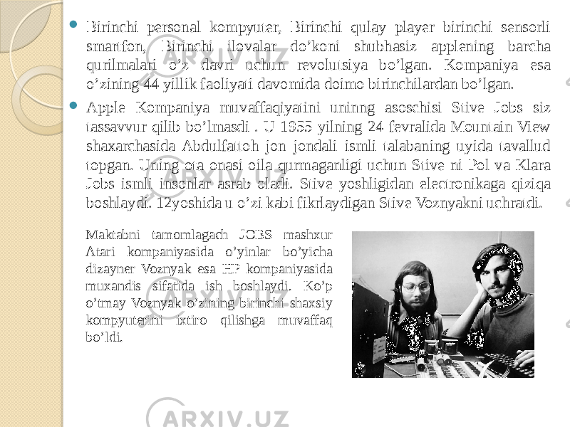  Birinchi personal kompyuter, Birinchi qulay player birinchi sensorli smartfon, Birinchi ilovalar do’koni shubhasiz applening barcha qurilmalari o’z davri uchun revolutsiya bo’lgan. Kompaniya esa o’zining 44 yillik faoliyati davomida doimo birinchilardan bo’lgan.  Apple Kompaniya muvaffaqiyatini uninng asoschisi Stive Jobs siz tassavvur qilib bo’lmasdi . U 1955 yilning 24 fevralida Mountain View shaxarchasida Abdulfattoh jon jondali ismli talabaning uyida tavallud topgan. Uning ota onasi oila qurmaganligi uchun Stive ni Pol va Klara Jobs ismli insonlar asrab oladi. Stive yoshligidan electronikaga qiziqa boshlaydi. 12yoshida u o’zi kabi fikrlaydigan Stive Voznyakni uchratdi. Maktabni tamomlagach JOBS mashxur Atari kompaniyasida o’yinlar bo’yicha dizayner Voznyak esa HP kompaniyasida muxandis sifatida ish boshlaydi. Ko’p o’tmay Voznyak o’zining birinchi shaxsiy kompyuterini ixtiro qilishga muvaffaq bo’ldi. 