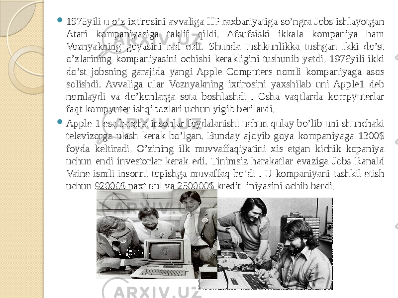  1975yili u o’z ixtirosini avvaliga HP raxbariyatiga so’ngra Jobs ishlayotgan Atari kompaniyasiga taklif qildi. Afsufsiski ikkala kompaniya ham Voznyakning goyasini rad etdi. Shunda tushkunlikka tushgan ikki do’st o’zlarining kompaniyasini ochishi kerakligini tushunib yetdi. 1976yili ikki do’st jobsning garajida yangi Apple Computers nomli kompaniyaga asos solishdi. Avvaliga ular Voznyakning ixtirosini yaxshilab uni Apple1 deb nomlaydi va do’konlarga sota boshlashdi . Osha vaqtlarda kompyuterlar faqt kompyuter ishqibozlari uchun yigib berilardi.  Apple 1 esa barcha insonlar foydalanishi uchun qulay bo’lib uni shunchaki televizorga ulash kerak bo’lgan. Bunday ajoyib goya kompaniyaga 1300$ foyda keltiradi. O’zining ilk muvvaffaqiyatini xis etgan kichik kopaniya uchun endi investorlar kerak edi. Tinimsiz harakatlar evaziga Jobs Ranald Vaine ismli insonni topishga muvaffaq bo’di . U kompaniyani tashkil etish uchun 92000$ naxt pul va 250000$ kredit liniyasini ochib berdi. 