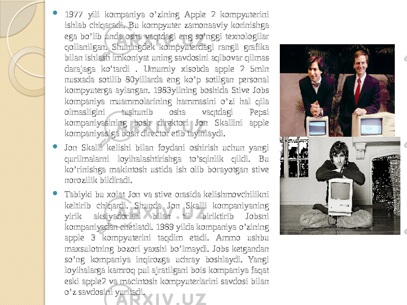  1977 yili kompaniya o’zining Apple 2 kompyuterini ishlab chiqaradi. Bu kompyuter zamonaaviy korinishga ega bo’lib unda osha vaqtdagi eng so’nggi texnologilar qollanilgan. Shuningdek kompyuterdagi rangli grafika bilan ishlash imkoniyat uning savdosini aqlbovar qilmas darajaga ko’tardi . Umumiy xisobda apple 2 5mln nusxada sotilib 80yillarda eng ko’p sotilgan personal kompyuterga aylangan. 1983yilning boshida Stive Jobs kompaniya muammolarining hammasini o’zi hal qila olmasligini tushunib osha vaqtdagi Pepsi kompaniyasining bosh direktori Jon Skallini apple kompaniyasiga bosh director etib tayinlaydi.  Jon Skalli kelishi bilan foydani oshirish uchun yangi qurilmalarni loyihalashtirishga to’sqinlik qildi. Bu ko’rinishga makintosh ustida ish olib borayotgan stive norozilik bildiradi.  Tabiyki bu xolat Jon va stive orasida kelishmovchilikni keltirib chiqardi. Shunda Jon Skalli kompaniyaning yirik aksiyadorlari bilan til biriktirib Jobsni kompaniyadan chetlatdi. 1989 yilda kompaniya o’zining apple 3 kompyuterini taqdim etadi. Ammo ushbu maxsulotning bozori yaxshi bo’lmaydi. Jobs ketgandan so’ng kompaniya inqirozga uchray boshlaydi. Yangi loyihalarga kamroq pul ajratilgani bois kompaniya faqat eski apple2 va macintosh kompyuterlarini savdosi bilan o’z savdosini yuritadi. 