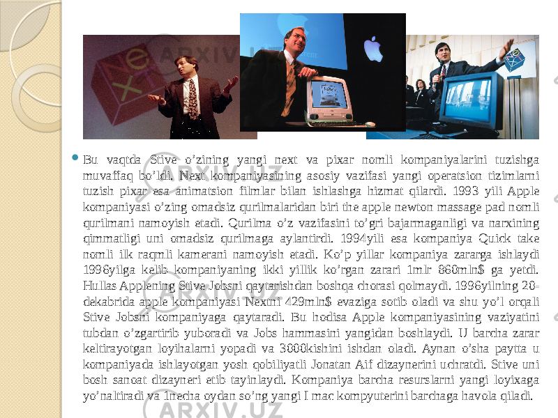  Bu vaqtda Stive o’zining yangi next va pixar nomli kompaniyalarini tuzishga muvaffaq bo’ldi. Next kompaniyasining asosiy vazifasi yangi operatsion tizimlarni tuzish pixar esa animatsion filmlar bilan ishlashga hizmat qilardi. 1993 yili Apple kompaniyasi o’zing omadsiz qurilmalaridan biri the apple newton massage pad nomli qurilmani namoyish etadi. Qurilma o’z vazifasini to’gri bajarmaganligi va narxining qimmatligi uni omadsiz qurilmaga aylantirdi. 1994yili esa kompaniya Quick take nomli ilk raqmli kamerani namoyish etadi. Ko’p yillar kompaniya zararga ishlaydi 1996yilga kelib kompaniyaning ikki yillik ko’rgan zarari 1mlr 860mln$ ga yetdi. Hullas Applening Stive Jobsni qaytarishdan boshqa chorasi qolmaydi. 1996yilning 20- dekabrida apple kompaniyasi Nextni 429mln$ evaziga sotib oladi va shu yo’l orqali Stive Jobsni kompaniyaga qaytaradi. Bu hodisa Apple kompaniyasining vaziyatini tubdan o’zgartirib yuboradi va Jobs hammasini yangidan boshlaydi. U barcha zarar keltirayotgan loyihalarni yopadi va 3000kishini ishdan oladi. Aynan o’sha paytta u kompaniyada ishlayotgan yosh qobiliyatli Jonatan Aif dizaynerini uchratdi. Stive uni bosh sanoat dizayneri etib tayinlaydi. Kompaniya barcha resurslarni yangi loyixaga yo’naltiradi va 1necha oydan so’ng yangi I mac kompyuterini barchaga havola qiladi. 