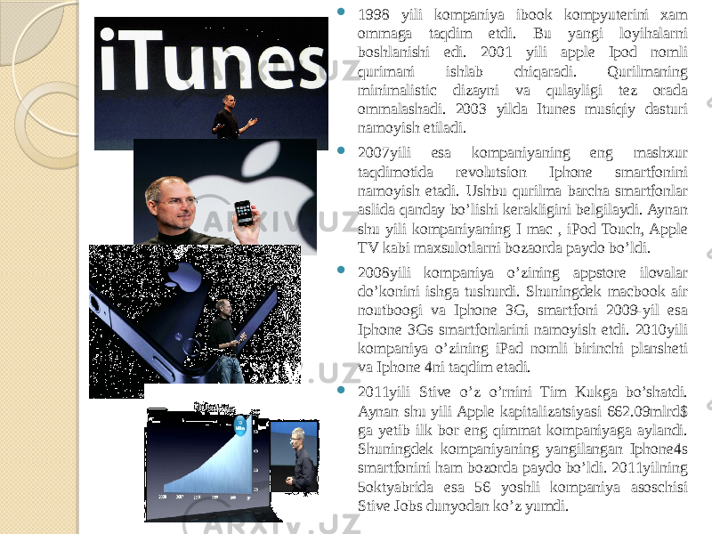  1998 yili kompaniya ibook kompyuterini xam ommaga taqdim etdi. Bu yangi loyihalarni boshlanishi edi. 2001 yili apple Ipod nomli qurimani ishlab chiqaradi. Qurilmaning minimalistic dizayni va qulayligi tez orada ommalashadi. 2003 yilda Itunes musiqiy dasturi namoyish etiladi.  2007yili esa kompaniyaning eng mashxur taqdimotida revolutsion Iphone smartfonini namoyish etadi. Ushbu qurilma barcha smartfonlar aslida qanday bo’lishi kerakligini belgilaydi. Aynan shu yili kompaniyaning I mac , iPod Touch, Apple TV kabi maxsulotlarni bozaorda paydo bo’ldi.  2008yili kompaniya o’zining appstore ilovalar do’konini ishga tushurdi. Shuningdek macbook air noutboogi va Iphone 3G, smartfoni 2009-yil esa Iphone 3Gs smartfonlarini namoyish etdi. 2010yili kompaniya o’zining iPad nomli birinchi plansheti va Iphone 4ni taqdim etadi.  2011yili Stive o’z o’rnini Tim Kukga bo’shatdi. Aynan shu yili Apple kapitalizatsiyasi 662.09mlrd$ ga yetib ilk bor eng qimmat kompaniyaga aylandi. Shuningdek kompaniyaning yangilangan Iphone4s smartfonini ham bozorda paydo bo’ldi. 2011yilning 5oktyabrida esa 56 yoshli kompaniya asoschisi Stive Jobs dunyodan ko’z yumdi. 