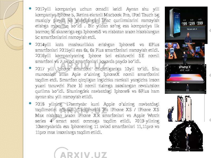  2012yili kompaniya uchun omadli keldi Aynan shu yili kompaniya Iphone 5, Retina ekranli Macbook Pro, iPod Touch 5g musiqiy pleyiri va yangilangan Imac qurilmalarini namoyish etishga muvaffaq bo’ldi . Bir yildan so’ng esa kompaniya ilk barmoq izi skaneriga ega Iphone5S va nisbatan arzon hisoblangan 5c smartfonlarini namoyish etdi.  2014yili kata mashxurlikka erishgan Iphone6 va 6Plus smartfonlari 2015yili esa 6s, 6s Plus smartfonlari namoyish etildi. 2016yili kompaniyaning Iphone 5ni eslatuvchi SE nomli smartfoni va 7-avlod smartfonlari bozorda paydo bo’ldi.  2017 yili Iphone smartfoni chiqarilganiga 10yil to’ldi. Shu munosabat bilan Aple o’zining IphoneX nomli smartfonini taqdim etdi. Smartfon qirqilgan ingichka ramkali yangicha inson yuzni tanuvchi Face Id nomli tizimga asoslangan revalutsion qurilma bo’ldi. Shuningdek navbatdagi Iphone8 va 8Plus ham aynan shu yili namoyish etildi.  2018 yilning 12sentyabr kuni Apple o’zining navbatdagi taqdimotini o’tkazdi. Taqdimotda 3ta iPhone XS / iPhone XS Max nisbatan arzon iPhone XR smarfonlari va Apple Watch series 4 smart soati ommaga taqdim etildi. 2019-yilning 10sentyabrida esa Iphonening 11 avlod smartfonlari 11,11pro va 11pro max insonlarga taqdim etildi. 