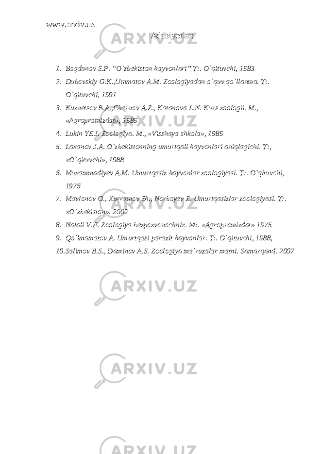 www.arxiv.uz A dabiyotlar: 1. Bogdanov S.P. “O`zbekiston hayvonlari” T:. O`qituvchi, 1983 2. Dubovskiy G.K.,Ummatov A.M. Zoologiyadan o`quv qo`llanma. T:. O`qituvchi, 1991 3. Kuznetsov B.A.,Chernov A.Z., Katanova L.N. Kurs zoologii. M., «Agropromizdat», 1989 4. Lukin YE.I. Zoologiya. M., «Visshaya shkola», 1989 5. Laxanov J.A. O`zbekistonning umurtqali hayvonlari aniqlagichi. T:, «O`qituvchi», 1988 6. Muxammadiyev A.M. Umurtqasiz hayvonlar zoologiyasi. T:. O`qituvchi, 1976 7. Mavlonov O., Xurramov Sh., Norboyev Z. Umurtqasizlar zoologiyasi. T:. «O`zbekiston». 2002 8. Natali V.F. Zoologiya bezpozvonochnix. M:. «Agropromizdat» 1975 9. Qo`lmamatov A. Umurtqasi parazit hayvonlar. T:. O`qituvchi, 1988, 10. Salimov B.S., Daminov A.S. Zoologiya ma`ruzalar matni. Samarqand. 2007 