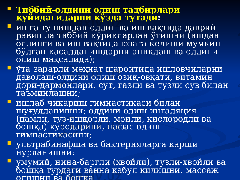  Тиббий-олдини олиш тадбирлари қуйидагиларни кўзда тутади :  ишга тушишдан олдин ва иш вақтида даврий равишда тиббий кўриклардан ўтишни (ишдан олдинги ва иш вақтида юзага келиши мумкин бўлган касалланишларни аниқлаш ва олдини олиш мақсадида);  ўта зарарли меҳнат шароитида ишловчиларни даволаш-олдини олиш озиқ-овқати, витамин дори-дармонлари, сут, газли ва тузли сув билан таъминлашни;  ишлаб чиқариш гимнастикаси билан шуғулланишни; олдини олиш ингаляция (намли, туз-ишқорли, мойли, кислородли ва бошқа) курсларини, нафас олиш гимнастикасини;  ультрабинафша ва бактерияларга қарши нурланишни;  умумий, нина-баргли (хвойли), тузли-хвойли ва бошқа турдаги ванна қабул қилишни, массаж олишни ва бошқа. 