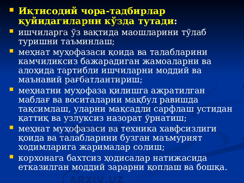  Иқтисодий чора-тадбирлар қуйидагиларни кўзда тутади :  ишчиларга ўз вақтида маошларини тўлаб туришни таъминлаш;  меҳнат муҳофазаси қоида ва талабларини камчиликсиз бажарадиган жамоаларни ва алоҳида тартибли ишчиларни моддий ва маънавий рағбатлантириш;  меҳнатни муҳофаза қилишга ажратилган маблағ ва воситаларни мақбул равишда тақсимлаш, уларни мақсадли сарфлаш устидан қаттиқ ва узлуксиз назорат ўрнатиш;  меҳнат муҳофазаси ва техника хавфсизлиги қоида ва талабларини бузган маъмурият ходимларига жарималар солиш;  корхонага бахтсиз ҳодисалар натижасида етказилган моддий зарарни қоплаш ва бошқа. 