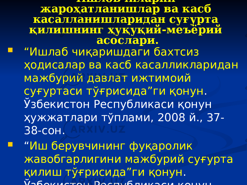 Ишловчиларни жароҳатланишлар ва касб касалланишларидан суғурта қилишнинг ҳуқуқий-меъёрий асослари.  “ Ишлаб чиқаришдаги бахтсиз ҳодисалар ва касб касалликларидан мажбурий давлат ижтимоий суғуртаси тўғрисида”ги қонун . Ўзбекистон Республикаси қонун ҳужжатлари тўплами, 2008 й., 37- 38-сон.  “ Иш берувчининг фуқаролик жавобгарлигини мажбурий суғурта қилиш тўғрисида”ги қонун . Ўзбекистон Республикаси қонун ҳужжатлари тўплами, –Т.: 2009 й., 16-сон. 