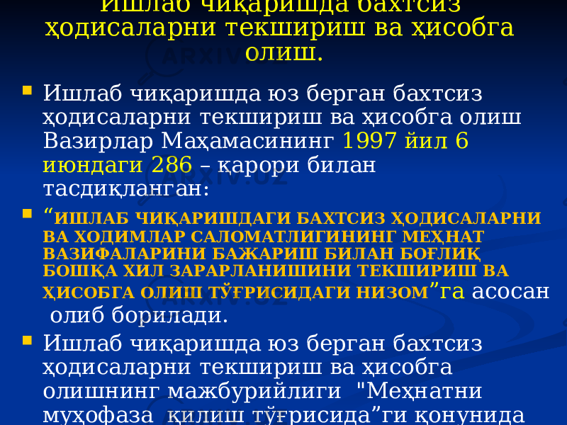 Ишлаб чиқаришда бахтсиз ҳодисаларни текшириш ва ҳисобга олиш.  Ишлаб чиқаришда юз берган бахтсиз ҳодисаларни текшириш ва ҳисобга олиш Вазирлар Маҳамасининг 1997 йил 6 июндаги 286 – қарори билан тасдиқланган:  “ ИШЛАБ ЧИҚАРИШДАГИ БАХТСИЗ ҲОДИСАЛАРНИ ВА ХОДИМЛАР САЛОМАТЛИГИНИНГ МЕҲНАТ ВАЗИФАЛАРИНИ БАЖАРИШ БИЛАН БОҒЛИҚ БОШҚА ХИЛ ЗАРАРЛАНИШИНИ ТЕКШИРИШ ВА ҲИСОБГА ОЛИШ ТЎҒРИСИДАГИ НИЗОМ ”га асосан олиб борилади.  Ишлаб чиқаришда юз берган бахтсиз ҳодисаларни текшириш ва ҳисобга олишнинг мажбурийлиги &#34;Меҳнатни муҳофаза қилиш тўғрисида”ги қонунида ҳам қўрсатиб ўтилган (4-модда). 