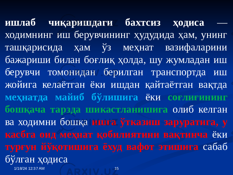 ишлаб чиқаришдаги бахтсиз ҳодиса — ходимнинг иш берувчининг ҳудудида ҳам, унинг ташқарисида ҳам ўз меҳнат вазифаларини бажариши билан боғлиқ ҳолда, шу жумладан иш берувчи томонидан берилган транспортда иш жойига келаётган ёки ишдан қайтаётган вақтда меҳнатда майиб бўлишига ёки соғлиғининг бошқача тарзда шикастланишига олиб келган ва ходимни бошқа ишга ўтказиш заруратига, у касбга оид меҳнат қобилиятини вақтинча ёки турғун йўқотишига ёхуд вафот этишига сабаб бўлган ҳодиса 1/18/24 12:37 AM 15 