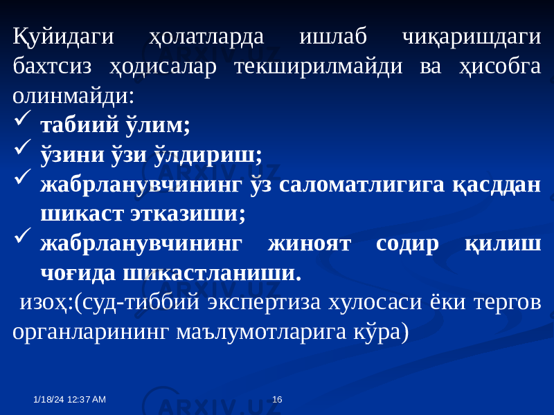 Қуйидаги ҳолатларда ишлаб чиқаришдаги бахтсиз ҳодисалар текширилмайди ва ҳисобга олинмайди:  табиий ўлим;  ўзини ўзи ўлдириш;  жабрланувчининг ўз саломатлигига қасддан шикаст этказиши;  жабрланувчининг жиноят содир қилиш чоғида шикастланиши. изоҳ:(суд-тиббий экспертиза хулосаси ёки тергов органларининг маълумотларига кўра) 1/18/24 12:37 AM 16 