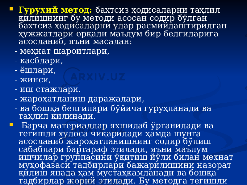  Гуруҳий метод: бахтсиз ҳодисаларни таҳлил қилишнинг бу методи асосан содир бўлган бахтсиз ҳодисаларни улар расмийлаштирилган ҳужжатлари орқали маълум бир белгиларига асосланиб, яъни масалан: - меҳнат шароитлари, - касблари, - ёшлари, - жинси, - иш стажлари. - жароҳатланиш даражалари, - ва бошқа белгилари бўйича гуруҳланади ва таҳлил қилинади.  Барча материаллар яхшилаб ўрганилади ва тегишли хулоса чиқарилади ҳамда шунга асосланиб жароҳатланишнинг содир бўлиш сабаблари бартараф этилади, яъни маълум ишчилар группасини ўқитиш йўли билан меҳнат муҳофазаси тадбирлари бажарилишини назорат қилиш янада ҳам мустаҳкамланади ва бошқа тадбирлар жорий этилади. Бу методга тегишли материаллар йиғиш учун кўпроқ вақт талаб қилинади. 