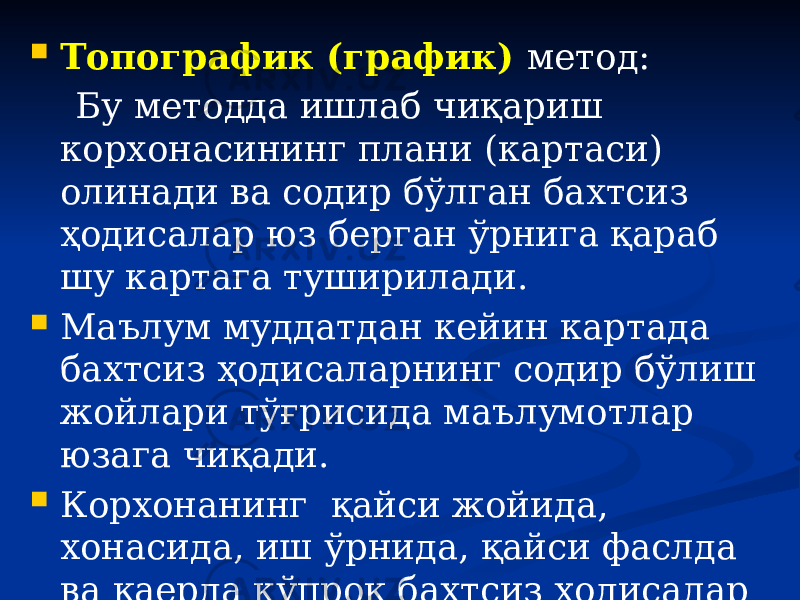  Топографик (график) метод: Бу методда ишлаб чиқариш корхонасининг плани (картаси) олинади ва содир бўлган бахтсиз ҳодисалар юз берган ўрнига қараб шу картага туширилади.  Маълум муддатдан кейин картада бахтсиз ҳодисаларнинг содир бўлиш жойлари тўғрисида маълумотлар юзага чиқади.  Корхонанинг қайси жойида, хонасида, иш ўрнида, қайси фаслда ва қаерда кўпроқ бахтсиз ҳодисалар содир бўлишини шу картадан аниқлаш мумкин. 