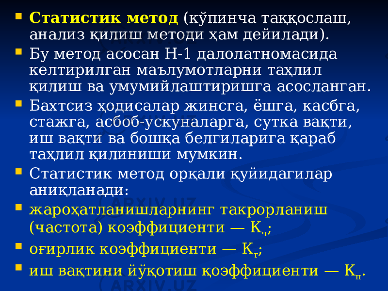  Статистик метод (кўпинча таққослаш, анализ қилиш методи ҳам дейилади).  Бу метод асосан Н-1 далолатномасида келтирилган маълумотларни таҳлил қилиш ва умумийлаштиришга асосланган.  Бахтсиз ҳодисалар жинсга, ёшга, касбга, стажга, асбоб-ускуналарга, сутка вақти, иш вақти ва бошқа белгиларига қараб таҳлил қилиниши мумкин.  Статистик метод орқали қуйидагилар аниқланади:  жароҳатланишларнинг такрорланиш (частота) коэффициенти — К ч ;  оғирлик коэффициенти — К т ;  иш вақтини йўқотиш қоэффициенти — К п . 