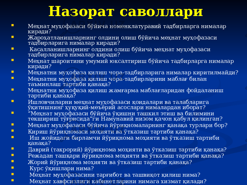 Назорат саволлари  Меҳнат муҳофазаси бўйича номенклатуравий тадбирларга нималар киради?  Жароҳатланишларнинг олдини олиш бўйича меҳнат муҳофазаси тадбирларига нималар киради?  Касалланишларнинг олдини олиш бўйича меҳнат муҳофазаси тадбирларига нималар киради?  Меҳнат шароитини умумий юксалтириш бўйича тадбирларга нималар киради?  Меҳнатни муҳофаза қилиш чора-тадбирларига нималар киритилмайди?  Меҳнатни муҳофаза қилиш чора-тадбирларини маблағ билан таъминлаш тартиби қанақа?  Меҳнатни муҳофаза қилиш жамғарма маблағларидан фойдаланиш тартиби қанақа?  Ишловчиларни меҳнат муҳофазаси қоидалари ва талабларига ўқитишнинг ҳуқуқий-меъёрий асослари нималардан иборат?  “ Меҳнат муҳофазаси бўйича ўқишни ташкил этиш ва билимини текшириш тўғрисида”ги Намунавий низом қачон қабул қилинган?  Меҳнат муҳофазаси бўйича йўриқномаларнинг қанақа турлари бор?  Кириш йўриқномаси моҳияти ва ўтказиш тартиби қанақа?  Иш жойидаги бирламчи йўриқнома моҳияти ва ўтказиш тартиби қанақа?  Даврий (такрорий) йўриқнома моҳияти ва ўтказиш тартиби қанақа?  Режадан ташқари йўриқнома моҳияти ва ўтказиш тартиби қанақа?  Жорий йўриқнома моҳияти ва ўтказиш тартиби қанақа?  Курс ўқишлари нима?  Меҳнат муҳофазасини тарғибот ва ташвиқот қилиш нима?  Меҳнат хавфсизлиги кабинетларини нимага хизмат қилади?  Ишлаб чиқаришдаги жароҳатланишлар нима ва улар қандай юзага келади? 