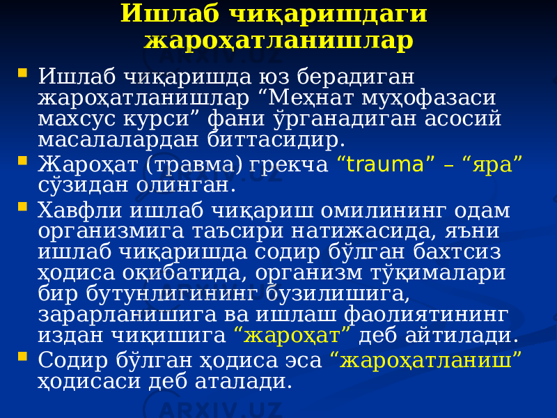 Ишлаб чиқаришдаги жароҳатланишлар  Ишлаб чиқаришда юз берадиган жароҳатланишлар “Меҳнат муҳофазаси махсус курси” фани ўрганадиган асосий масалалардан биттасидир.  Жароҳат (травма) грекча “ trаumа” – “яра” сўзидан олинган.  Хавфли ишлаб чиқариш омилининг одам организмига таъсири натижасида, яъни ишлаб чиқаришда содир бўлган бахтсиз ҳодиса оқибатида, организм тўқималари бир бутунлигининг бузилишига, зарарланишига ва ишлаш фаолиятининг издан чиқишига “жароҳат” деб айтилади.  Содир бўлган ҳодиса эса “жароҳатланиш” ҳодисаси деб аталади. 