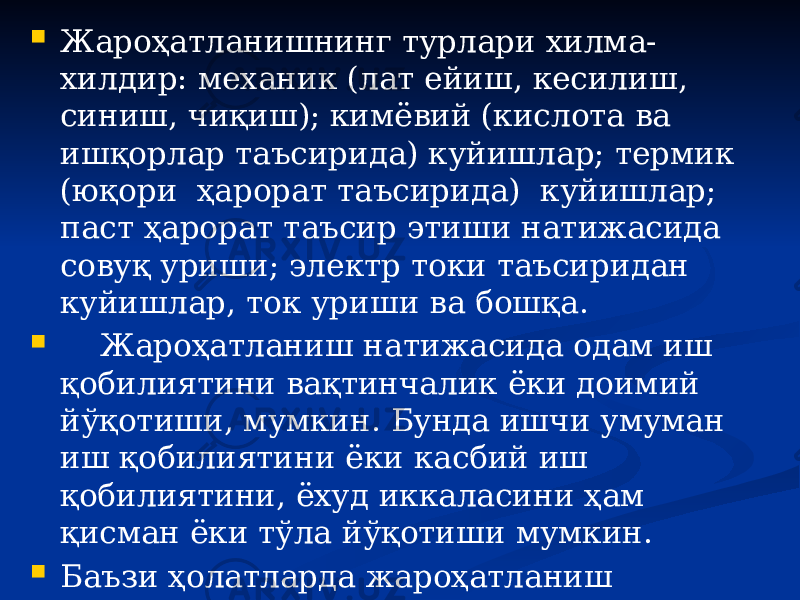  Жароҳатланишнинг турлари хилма- хилдир: механик (лат ейиш, кесилиш, синиш, чиқиш); кимёвий (кислота ва ишқорлар таъсирида) куйишлар; термик (юқори ҳарорат таъсирида) куйишлар; паст ҳарорат таъсир этиши натижасида совуқ уриши; электр токи таъсиридан куйишлар, ток уриши ва бошқа.  Жароҳатланиш натижасида одам иш қобилиятини вақтинчалик ёки доимий йўқотиши, мумкин. Бунда ишчи умуман иш қобилиятини ёки касбий иш қобилиятини, ёхуд иккаласини ҳам қисман ёки тўла йўқотиши мумкин.  Баъзи ҳолатларда жароҳатланиш натижасида одам ҳалок бўлиши ҳам мумкин. 