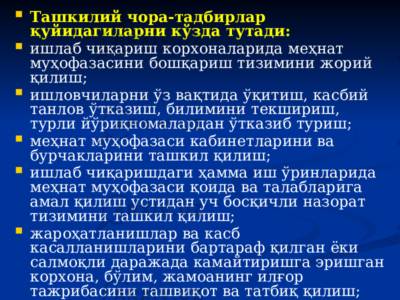  Ташкилий чора-тадбирлар қуйидагиларни кўзда тутади:  ишлаб чиқариш корхоналарида меҳнат муҳофазасини бошқариш тизимини жорий қилиш;  ишловчиларни ўз вақтида ўқитиш, касбий танлов ўтказиш, билимини текшириш, турли йўриқномалардан ўтказиб туриш;  меҳнат муҳофазаси кабинетларини ва бурчакларини ташкил қилиш;  ишлаб чиқаришдаги ҳамма иш ўринларида меҳнат муҳофазаси қоида ва талабларига амал қилиш устидан уч босқичли назорат тизимини ташкил қилиш;  жароҳатланишлар ва касб касалланишларини бартараф қилган ёки салмоқли даражада камайтиришга эришган корхона, бўлим, жамоанинг илғор тажрибасини ташвиқот ва татбиқ қилиш; 