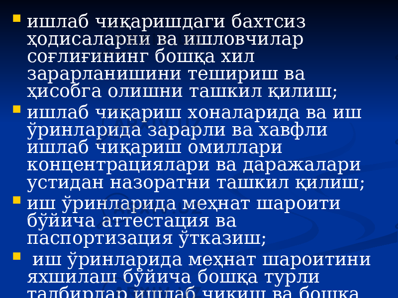  ишлаб чиқаришдаги бахтсиз ҳодисаларни ва ишловчилар соғлиғининг бошқа хил зарарланишини тешириш ва ҳисобга олишни ташкил қилиш;  ишлаб чиқариш хоналарида ва иш ўринларида зарарли ва хавфли ишлаб чиқариш омиллари концентрациялари ва даражалари устидан назоратни ташкил қилиш;  иш ўринларида меҳнат шароити бўйича аттестация ва паспортизация ўтказиш;  иш ўринларида меҳнат шароитини яхшилаш бўйича бошқа турли тадбирлар ишлаб чиқиш ва бошқа. 