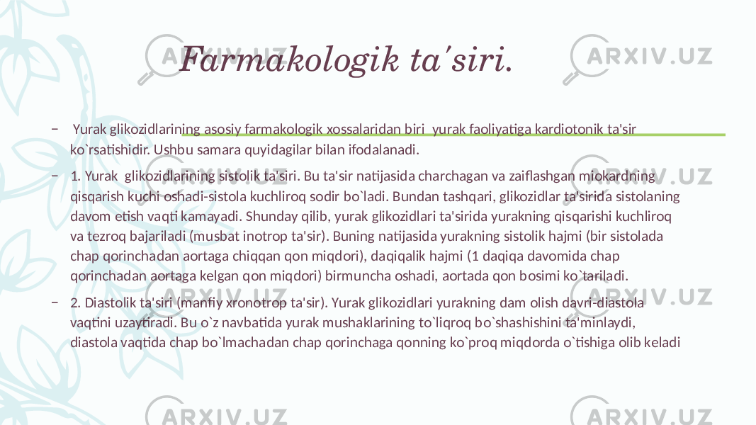 Farmakologik ta&#39;siri. – Yurak glikozidlarining asosiy farmakologik xossalaridan biri yurak faoliyatiga kardiotonik ta&#39;sir ko`rsatishidir. Ushbu samara quyidagilar bilan ifodalanadi. – 1. Yurak glikozidlarining sistolik ta&#39;siri. Bu ta&#39;sir natijasida charchagan va zaiflashgan miokardning qisqarish kuchi oshadi-sistola kuchliroq sodir bo`ladi. Bundan tashqari, glikozidlar ta&#39;sirida sistolaning davom etish vaqti kamayadi. Shunday qilib, yurak glikozidlari ta&#39;sirida yurakning qisqarishi kuchliroq va tеzroq bajariladi (musbat inotrop ta&#39;sir). Buning natijasida yurakning sistolik hajmi (bir sistolada chap qorinchadan aortaga chiqqan qon miqdori), daqiqalik hajmi (1 daqiqa davomida chap qorinchadan aortaga kеlgan qon miqdori) birmuncha oshadi, aortada qon bosimi ko`tariladi. – 2. Diastolik ta&#39;siri (manfiy xronotrop ta&#39;sir). Yurak glikozidlari yurakning dam olish davri-diastola vaqtini uzaytiradi. Bu o`z navbatida yurak mushaklarining to`liqroq bo`shashishini ta&#39;minlaydi, diastola vaqtida chap bo`lmachadan chap qorinchaga qonning ko`proq miqdorda o`tishiga olib kеladi 