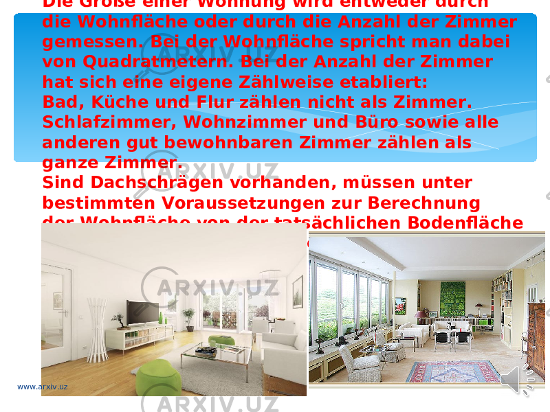 Die Größe einer Wohnung wird entweder durch die Wohnfläche oder durch die Anzahl der Zimmer gemessen. Bei der Wohnfläche spricht man dabei von Quadratmetern. Bei der Anzahl der Zimmer hat sich eine eigene Zählweise etabliert: Bad, Küche und Flur zählen nicht als Zimmer. Schlafzimmer, Wohnzimmer und Büro sowie alle anderen gut bewohnbaren Zimmer zählen als ganze Zimmer. Sind Dachschrägen vorhanden, müssen unter bestimmten Voraussetzungen zur Berechnung der Wohnfläche von der tatsächlichen Bodenfläche Abzüge vorgenommen werden: www.arxiv.uz 