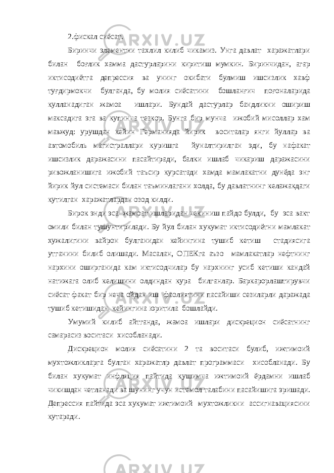 2.фискал сиёсат. Биринчи элементни тахлил килиб чикамиз. Унга давлат харажатлари билан боғлик хамма дастурларини киритиш мумкин. Биринчидан, агар иктисодиётга депрессия ва унинг окибати булмиш ишсизлик хавф туғдирмокчи булганда, бу молия сиёсатини бошланғич поғоналарида кулланадиган жамоа ишлари. Бундай дастурлар бандликни ошириш максадига эга ва купинча тезкор. Бунга бир мунча ижобий мисоллар хам мавжуд: урушдан кейин Германияда йирик воситалар янги йуллар ва автомобиль магистраллари куришга йуналтирилган эди, бу нафакат ишсизлик даражасини пасайтиради, балки ишлаб чикариш даражасини ривожланишига ижобий таъсир курсатади хамда мамлакатни дунёда энг йирик йул системаси билан таъминлагани холда, бу давлатнинг келажакдаги кутилган харажатлардан озод килди. Бирок энди эса жамоат ишларидан чекиниш пайдо булди, бу эса вакт омили билан тушунтирилади. Бу йул билан хукумат иктисодиётни мамлакат хужалигини вайрон булганидан кейингина тушиб кетиш стадиясига утганини билиб олишади. Масалан, ОПЕКга аъзо мамлакатлар нефтнинг нархини оширганида кам иктисодчилар бу нархнинг усиб кетиши кандай натижага олиб келишини олдиндан кура билганлар. Баркарорлаштирувчи сиёсат факат бир неча ойдан иш фаолиятини пасайиши сезиларли даражада тушиб кетишидан кейингина юритила бошлайди. Умумий килиб айтганда, жамоа ишлари дискрецион сиёсатнинг самарасиз воситаси хисобланади. Дискрецион молия сиёсатини 2 та воситаси булиб, ижтимоий мухтожликларга булган харажатлр давлат программаси хисобланади. Бу билан хукумат инфляция пайтида кушимча ижтимоий ёрдамни ишлаб чикишдан четланади ва шунинг учун истемол талабини пасайишига эришади. Депрессия пайтида эса хукумат ижтимоий мухтожликни ассигнавациясини кутаради. 