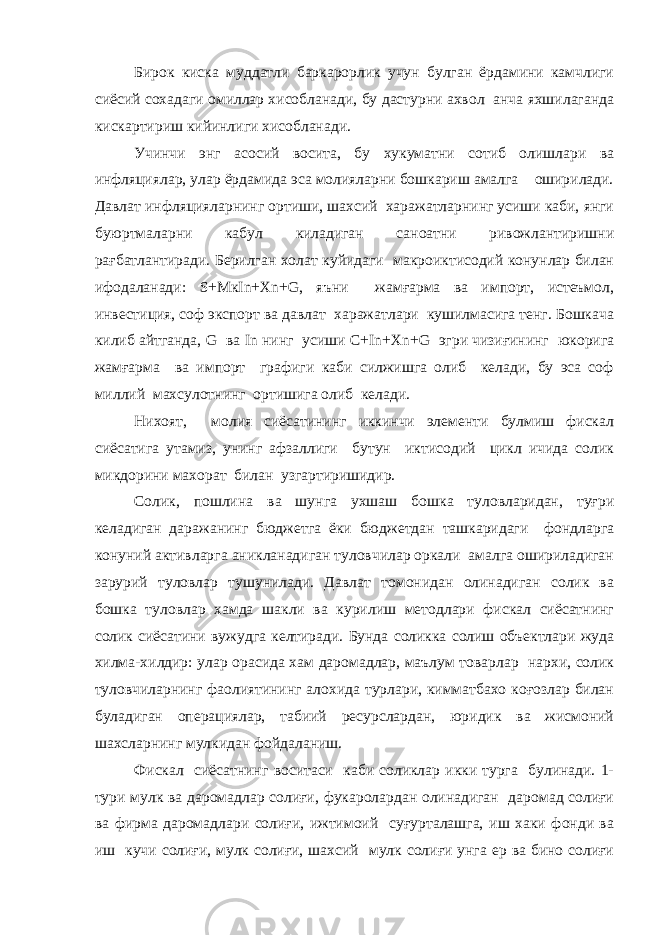 Бирок киска муддатли баркарорлик учун булган ёрдамини камчлиги сиёсий сохадаги омиллар хисобланади, бу дастурни ахвол анча яхшилаганда кискартириш кийинлиги хисобланади. Учинчи энг асосий восита, бу хукуматни сотиб олишлари ва инфляциялар, улар ёрдамида эса молияларни бошкариш амалга оширилади. Давлат инфляцияларнинг ортиши, шахсий харажатларнинг усиши каби, янги буюртмаларни кабул киладиган саноатни ривожлантиришни рағбатлантиради. Берилган холат куйидаги макроиктисодий конунлар билан ифодаланади: S + M к In + Xn + G , яъни жамғарма ва импорт, истеъмол, инвестиция, соф экспорт ва давлат харажатлари кушилмасига тенг. Бошкача килиб айтганда, G ва In нинг усиши C + In + Xn + G эгри чизиғининг юкорига жамғарма ва импорт графиги каби силжишга олиб келади, бу эса соф миллий махсулотнинг ортишига олиб келади. Нихоят, молия сиёсатининг иккинчи элементи булмиш фискал сиёсатига утамиз, унинг афзаллиги бутун иктисодий цикл ичида солик микдорини махорат билан узгартиришидир. Солик, пошлина ва шунга ухшаш бошка туловларидан, туғри келадиган даражанинг бюджетга ёки бюджетдан ташкаридаги фондларга конуний активларга аникланадиган туловчилар оркали амалга ошириладиган зарурий туловлар тушунилади. Давлат томонидан олинадиган солик ва бошка туловлар хамда шакли ва курилиш методлари фискал сиёсатнинг солик сиёсатини вужудга келтиради. Бунда соликка солиш объектлари жуда хилма-хилдир: улар орасида хам даромадлар, маълум товарлар нархи, солик туловчиларнинг фаолиятининг алохида турлари, кимматбахо коғозлар билан буладиган операциялар, табиий ресурслардан, юридик ва жисмоний шахсларнинг мулкидан фойдаланиш. Фискал сиёсатнинг воситаси каби соликлар икки турга булинади. 1- тури мулк ва даромадлар солиғи, фукаролардан олинадиган даромад солиғи ва фирма даромадлари солиғи, ижтимоий суғурталашга, иш хаки фонди ва иш кучи солиғи, мулк солиғи, шахсий мулк солиғи унга ер ва бино солиғи 