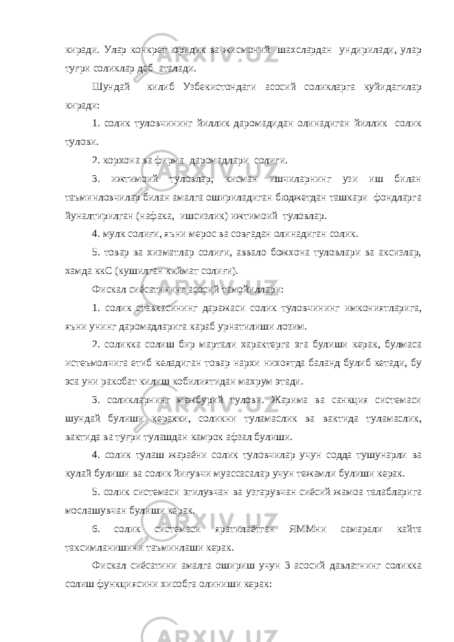 киради. Улар конкрет юридик ва жисмоний шахслардан ундирилади, улар туғри соликлар деб аталади. Шундай килиб Узбекистондаги асосий соликларга куйидагилар киради: 1. солик туловчининг йиллик даромадидан олинадиган йиллик солик тулови. 2. корхона ва фирма даромадлари солиғи. 3. ижтимоий туловлар, кисман ишчиларнинг узи иш билан таъминловчилар билан амалга ошириладиган бюджетдан ташкари фондларга йуналтирилган (нафака, ишсизлик) ижтимоий туловлар. 4. мулк солиғи, яъни мерос ва совғадан олинадиган солик. 5. товар ва хизматлар солиғи, аввало божхона туловлари ва аксизлар, хамда ккС (кушилган киймат солиғи). Фискал сиёсатининг асосий тамойиллари: 1. солик ставкасининг даражаси солик туловчининг имкониятларига, яъни унинг даромадларига караб урнатилиши лозим. 2. соликка солиш бир мартали характерга эга булиши керак, булмаса истеъмолчига етиб келадиган товар нархи нихоятда баланд булиб кетади, бу эса уни ракобат килиш кобилиятидан махрум этади. 3. соликларнинг мажбурий тулови. Жарима ва санкция системаси шундай булиши керакки, соликни туламаслик ва вактида туламаслик, вактида ва туғри тулашдан камрок афзал булиши. 4. солик тулаш жараёни солик туловчилар учун содда тушунарли ва кулай булиши ва солик йиғувчи муассасалар учун тежамли булиши керак. 5. солик системаси эгилувчан ва узгарувчан сиёсий жамоа талабларига мослашувчан булиши керак. 6. солик системаси яратилаётган ЯММни c амарали кайта таксимланишини таъминлаши керак. Фискал сиёсатини амалга ошириш учун 3 асосий давлатнинг соликка солиш функциясини хисобга олиниши керак: 