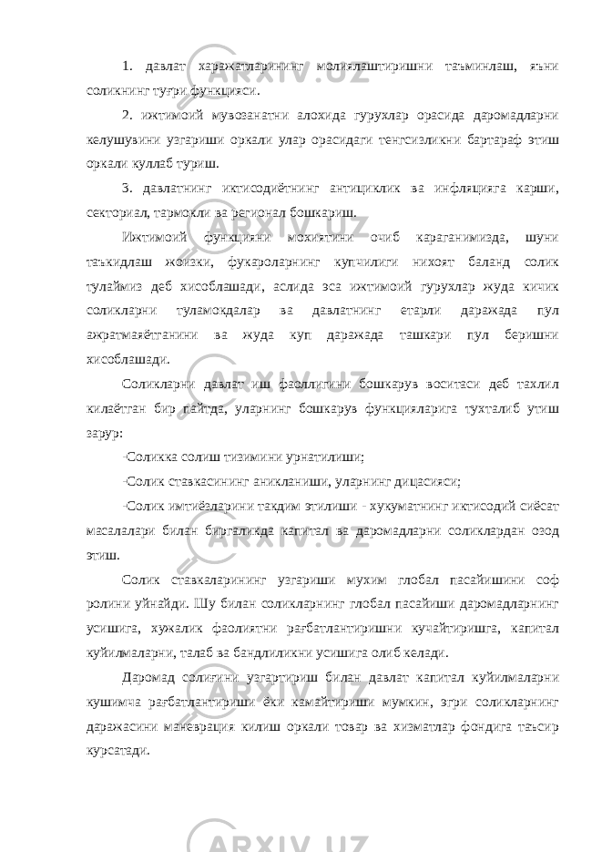 1. давлат харажатларининг молиялаштиришни таъминлаш, яъни соликнинг туғри функцияси. 2. ижтимоий мувозанатни алохида гурухлар орасида даромадларни келушувини узгариши оркали улар орасидаги тенгсизликни бартараф этиш оркали куллаб туриш. 3. давлатнинг иктисодиётнинг антициклик ва инфляцияга карши, секториал, тармокли ва регионал бошкариш. Ижтимоий функцияни мохиятини очиб караганимизда, шуни таъкидлаш жоизки, фукароларнинг купчилиги нихоят баланд солик тулаймиз деб хисоблашади, аслида эса ижтимоий гурухлар жуда кичик соликларни туламокдалар ва давлатнинг етарли даражада пул ажратмаяётганини ва жуда куп даражада ташкари пул беришни хисоблашади. Соликларни давлат иш фаоллигини бошкарув воситаси деб тахлил килаётган бир пайтда, уларнинг бошкарув функцияларига тухталиб утиш зарур: -Соликка солиш тизимини урнатилиши; -Солик ставкасининг аникланиши, уларнинг дицасияси; -Солик имтиёзларини такдим этилиши - хукуматнинг иктисодий сиёсат масалалари билан биргаликда капитал ва даромадларни соликлардан озод этиш. Солик ставкаларининг узгариши мухим глобал пасайишини соф ролини уйнайди. Шу билан соликларнинг глобал пасайиши даромадларнинг усишига, хужалик фаолиятни рағбатлантиришни кучайтиришга, капитал куйилмаларни, талаб ва бандлиликни усишига олиб келади. Даромад солиғини узгартириш билан давлат капитал куйилмаларни кушимча рағбатлантириши ёки камайтириши мумкин, эгри соликларнинг даражасини маневрация килиш оркали товар ва хизматлар фондига таъсир курсатади. 