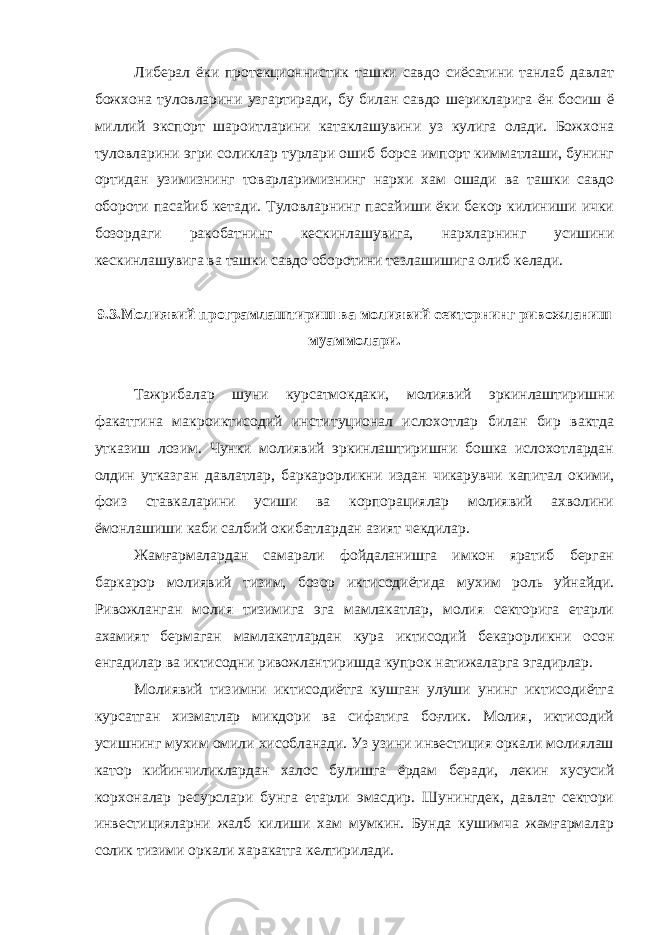 Либерал ёки протекционнистик ташки савдо сиёсатини танлаб давлат божхона туловларини узгартиради, бу билан савдо шерикларига ён босиш ё миллий экспорт шароитларини катаклашувини уз кулига олади. Божхона туловларини эгри соликлар турлари ошиб борса импорт кимматлаши, бунинг ортидан узимизнинг товарларимизнинг нархи хам ошади ва ташки савдо обороти пасайиб кетади. Туловларнинг пасайиши ёки бекор килиниши ички бозордаги ракобатнинг кескинлашувига, нархларнинг усишини кескинлашувига ва ташки савдо оборотини тезлашишига олиб келади. 9.3.Молиявий програмлаштириш ва молиявий секторнинг ривожланиш муаммолари. Тажрибалар шуни курсатмокдаки, молиявий эркинлаштиришни факатгина макроиктисодий институционал ислохотлар билан бир вактда утказиш лозим. Чунки молиявий эркинлаштиришни бошка ислохотлардан олдин утказган давлатлар, баркарорликни издан чикарувчи капитал окими, фоиз ставкаларини усиши ва корпорациялар молиявий ахволини ёмонлашиши каби салбий окибатлардан азият чекдилар. Жамғармалардан самарали фойдаланишга имкон яратиб берган баркарор молиявий тизим, бозор иктисодиётида мухим роль уйнайди. Ривожланган молия тизимига эга мамлакатлар, молия секторига етарли ахамият бермаган мамлакатлардан кура иктисодий бекарорликни осон енгадилар ва иктисодни ривожлантиришда купрок натижаларга эгадирлар. Молиявий тизимни иктисодиётга кушган улуши унинг иктисодиётга курсатган хизматлар микдори ва сифатига боғлик. Молия, иктисодий усишнинг мухим омили хисобланади. Уз узини инвестиция оркали молиялаш катор кийинчиликлардан халос булишга ёрдам беради, лекин хусусий корхоналар ресурслари бунга етарли эмасдир. Шунингдек, давлат сектори инвестицияларни жалб килиши хам мумкин. Бунда кушимча жамғармалар солик тизими оркали харакатга келтирилади. 
