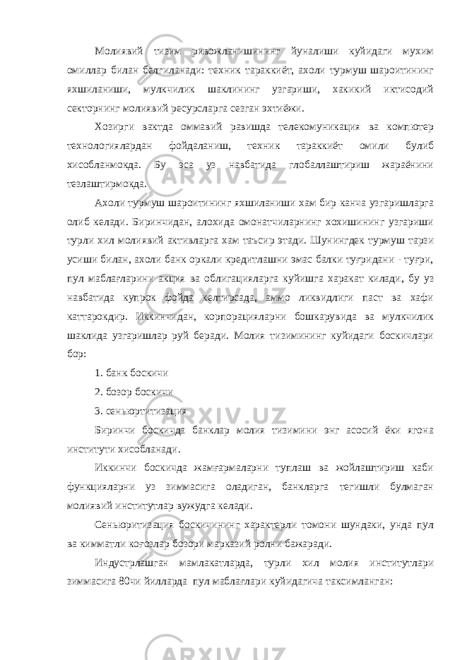 Молиявий тизим ривожланишининг йуналиши куйидаги мухим омиллар билан белгиланади: техник тараккиёт, ахоли турмуш шароитининг яхшиланиши, мулкчилик шаклининг узгариши, хакикий иктисодий секторнинг молиявий ресурсларга сезган эхтиёжи. Хозирги вактда оммавий равишда телекомуникация ва компютер технологиялардан фойдаланиш, техник тараккиёт омили булиб хисобланмокда. Бу эса уз навбатида глобаллаштириш жараёнини тезлаштирмокда. Ахоли турмуш шароитининг яхшиланиши хам бир канча узгаришларга олиб келади. Биринчидан, алохида омонатчиларнинг хохишининг узгариши турли хил молиявий активларга хам таъсир этади. Шунингдек турмуш тарзи усиши билан, ахоли банк оркали кредитлашни эмас балки туғридани - туғри, пул маблағларини акция ва облигацияларга куйишга харакат килади, бу уз навбатида купрок фойда келтирсада, аммо ликвидлиги паст ва хафи каттарокдир. Иккинчидан, корпорацияларни бошкарувида ва мулкчилик шаклида узгаришлар руй беради. Молия тизимининг куйидаги боскичлари бор: 1. банк боскичи 2. бозор боскичи 3. сеньюртитизация Биринчи боскичда банклар молия тизимини энг асосий ёки ягона институти хисобланади. Иккинчи боскичда жамғармаларни туплаш ва жойлаштириш каби функцияларни уз зиммасига оладиган, банкларга тегишли булмаган молиявий институтлар вужудга келади. Сеньюритизация боскичининг характерли томони шундаки, унда пул ва кимматли коғозлар бозори марказий ролни бажаради. Индустрлашган мамлакатларда, турли хил молия институтлари зиммасига 80чи йилларда пул маблағлари куйидагича таксимланган: 