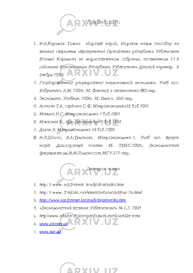 Адабиётлар: 1. И.А.Каримов Только здоровуй народ, здоровая нация способну на великие свершения «Вуступление Президента республики Узбекистан Ислама Каримова на торжественном собрании, посвяхенном 12-й годовхине Конституции Республики Узбекистан» Деловой партнер. 9 декбря.2004г 2. Государственное регулирование национальной экономики. Учеб пос. Бабушкина. А.М. 2004г. М. Финансу и статистика.480.стр. 3. Экономика. Учебник. 2004г. М. Омега. 656 стр. 4. Агапова Т.А. серёгина С.Ф. Макроэкономика16 боб. 2001 5. Менькю Н.Г. Макроэкономика 7 боб. 1994 6. Макконел К., Брю Экономист 40 боб. 1994 7. Долан Э. Макроэкономика 16 боб. 2000 8. Н.Л.Шагас, Е.А.Туманова. Макроэкономика-2. Учеб пос. Вупуск новуй .Долгосрочнуй аспект. М. ТЕИС.2004г. Экономический факультет.им.В.М.Ломоносова.МГУ.122 стр. Электрон почта 1. http: \\ www. vqi.freenet. \trudy\dratisviko.htm 2. http: \\ www. Yabloko.ru\themes\belorus\belfrus-25.html 3. http://www.vqi.freenet.lez\trudy\bratisvriko.htm 4. «Экономический вестник Узбекистане» № 1,2. 2004 5. http \\ www . aduiser . Kgiscripts \ foxweb . exe \ base \ list - trem 6. www.ziyonet.uz 7. www.nur.uz 
